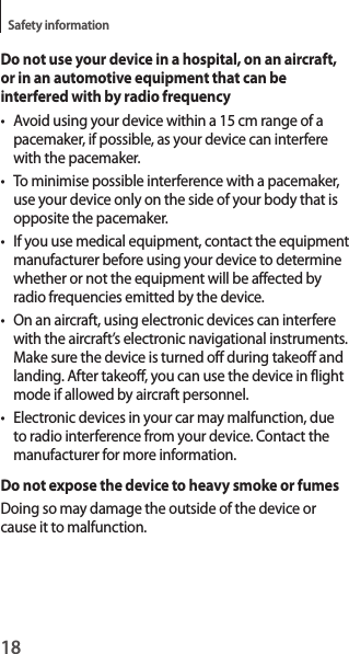 18Safety informationDo not use your device in a hospital, on an aircraft, or in an automotive equipment that can be interfered with by radio frequency• Avoid using your device within a 15 cm range of a pacemaker, if possible, as your device can interfere with the pacemaker.• To minimise possible interference with a pacemaker, use your device only on the side of your body that is opposite the pacemaker.• If you use medical equipment, contact the equipment manufacturer before using your device to determine whether or not the equipment will be affected by radio frequencies emitted by the device.• On an aircraft, using electronic devices can interfere with the aircraft’s electronic navigational instruments. Make sure the device is turned off during takeoff and landing. After takeoff, you can use the device in flight mode if allowed by aircraft personnel.• Electronic devices in your car may malfunction, due to radio interference from your device. Contact the manufacturer for more information.Do not expose the device to heavy smoke or fumesDoing so may damage the outside of the device or cause it to malfunction.