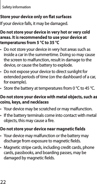 22Safety informationStore your device only on flat surfacesIf your device falls, it may be damaged.Do not store your device in very hot or very cold areas. It is recommended to use your device at temperatures from 5 °C to 35 °C• Do not store your device in very hot areas such as inside a car in the summertime. Doing so may cause the screen to malfunction, result in damage to the device, or cause the battery to explode.• Do not expose your device to direct sunlight for extended periods of time (on the dashboard of a car, for example).• Store the battery at temperatures from 0 °C to 45 °C.Do not store your device with metal objects, such as coins, keys, and necklaces• Your device may be scratched or may malfunction.• If the battery terminals come into contact with metal objects, this may cause a fire.Do not store your device near magnetic fields• Your device may malfunction or the battery may discharge from exposure to magnetic fields.• Magnetic stripe cards, including credit cards, phone cards, passbooks, and boarding passes, may be damaged by magnetic fields.
