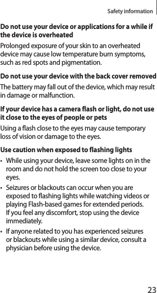 23Safety informationDo not use your device or applications for a while if the device is overheatedProlonged exposure of your skin to an overheated device may cause low temperature burn symptoms, such as red spots and pigmentation.Do not use your device with the back cover removedThe battery may fall out of the device, which may result in damage or malfunction.If your device has a camera flash or light, do not use it close to the eyes of people or petsUsing a flash close to the eyes may cause temporary loss of vision or damage to the eyes.Use caution when exposed to flashing lights• While using your device, leave some lights on in the room and do not hold the screen too close to your eyes.• Seizures or blackouts can occur when you are exposed to flashing lights while watching videos or playing Flash-based games for extended periods. If you feel any discomfort, stop using the device immediately.• If anyone related to you has experienced seizures or blackouts while using a similar device, consult a physician before using the device.