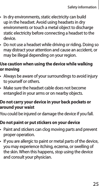 25Safety information• In dry environments, static electricity can build up in the headset. Avoid using headsets in dry environments or touch a metal object to discharge static electricity before connecting a headset to the device.• Do not use a headset while driving or riding. Doing so may distract your attention and cause an accident, or may be illegal depending on your region.Use caution when using the device while walking or moving• Always be aware of your surroundings to avoid injury to yourself or others.• Make sure the headset cable does not become entangled in your arms or on nearby objects.Do not carry your device in your back pockets or around your waistYou could be injured or damage the device if you fall.Do not paint or put stickers on your device• Paint and stickers can clog moving parts and prevent proper operation.• If you are allergic to paint or metal parts of the device, you may experience itching, eczema, or swelling of the skin. When this happens, stop using the device and consult your physician.