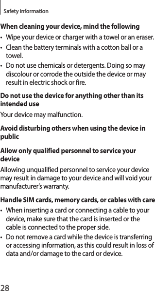 28Safety informationWhen cleaning your device, mind the following• Wipe your device or charger with a towel or an eraser.• Clean the battery terminals with a cotton ball or a towel.• Do not use chemicals or detergents. Doing so may discolour or corrode the outside the device or may result in electric shock or fire.Do not use the device for anything other than its intended useYour device may malfunction.Avoid disturbing others when using the device in publicAllow only qualified personnel to service your deviceAllowing unqualified personnel to service your device may result in damage to your device and will void your manufacturer’s warranty.Handle SIM cards, memory cards, or cables with care• When inserting a card or connecting a cable to your device, make sure that the card is inserted or the cable is connected to the proper side.• Do not remove a card while the device is transferring or accessing information, as this could result in loss of data and/or damage to the card or device.