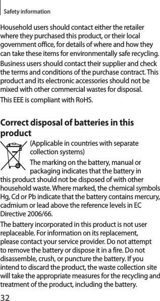 32Safety informationHousehold users should contact either the retailer where they purchased this product, or their local government office, for details of where and how they can take these items for environmentally safe recycling.Business users should contact their supplier and check the terms and conditions of the purchase contract. This product and its electronic accessories should not be mixed with other commercial wastes for disposal.This EEE is compliant with RoHS.Correct disposal of batteries in this product(Applicable in countries with separate collection systems)The marking on the battery, manual or packaging indicates that the battery in this product should not be disposed of with other household waste. Where marked, the chemical symbols Hg, Cd or Pb indicate that the battery contains mercury, cadmium or lead above the reference levels in EC Directive 2006/66.The battery incorporated in this product is not user replaceable. For information on its replacement, please contact your service provider. Do not attempt to remove the battery or dispose it in a fire. Do not disassemble, crush, or puncture the battery. If you intend to discard the product, the waste collection site will take the appropriate measures for the recycling and treatment of the product, including the battery.
