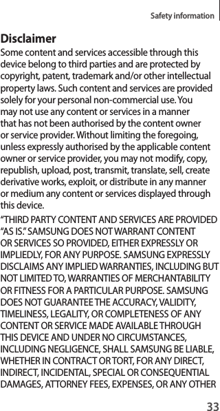 33Safety informationDisclaimerSome content and services accessible through this device belong to third parties and are protected by copyright, patent, trademark and/or other intellectual property laws. Such content and services are provided solely for your personal non-commercial use. You may not use any content or services in a manner that has not been authorised by the content owner or service provider. Without limiting the foregoing, unless expressly authorised by the applicable content owner or service provider, you may not modify, copy, republish, upload, post, transmit, translate, sell, create derivative works, exploit, or distribute in any manner or medium any content or services displayed through this device.“THIRD PARTY CONTENT AND SERVICES ARE PROVIDED “AS IS.” SAMSUNG DOES NOT WARRANT CONTENT OR SERVICES SO PROVIDED, EITHER EXPRESSLY OR IMPLIEDLY, FOR ANY PURPOSE. SAMSUNG EXPRESSLY DISCLAIMS ANY IMPLIED WARRANTIES, INCLUDING BUT NOT LIMITED TO, WARRANTIES OF MERCHANTABILITY OR FITNESS FOR A PARTICULAR PURPOSE. SAMSUNG DOES NOT GUARANTEE THE ACCURACY, VALIDITY, TIMELINESS, LEGALITY, OR COMPLETENESS OF ANY CONTENT OR SERVICE MADE AVAILABLE THROUGH THIS DEVICE AND UNDER NO CIRCUMSTANCES, INCLUDING NEGLIGENCE, SHALL SAMSUNG BE LIABLE, WHETHER IN CONTRACT OR TORT, FOR ANY DIRECT, INDIRECT, INCIDENTAL, SPECIAL OR CONSEQUENTIAL DAMAGES, ATTORNEY FEES, EXPENSES, OR ANY OTHER 
