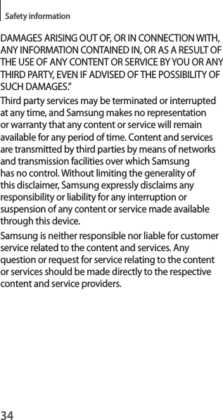34Safety informationDAMAGES ARISING OUT OF, OR IN CONNECTION WITH, ANY INFORMATION CONTAINED IN, OR AS A RESULT OF THE USE OF ANY CONTENT OR SERVICE BY YOU OR ANY THIRD PARTY, EVEN IF ADVISED OF THE POSSIBILITY OF SUCH DAMAGES.”Third party services may be terminated or interrupted at any time, and Samsung makes no representation or warranty that any content or service will remain available for any period of time. Content and services are transmitted by third parties by means of networks and transmission facilities over which Samsung has no control. Without limiting the generality of this disclaimer, Samsung expressly disclaims any responsibility or liability for any interruption or suspension of any content or service made available through this device.Samsung is neither responsible nor liable for customer service related to the content and services. Any question or request for service relating to the content or services should be made directly to the respective content and service providers.