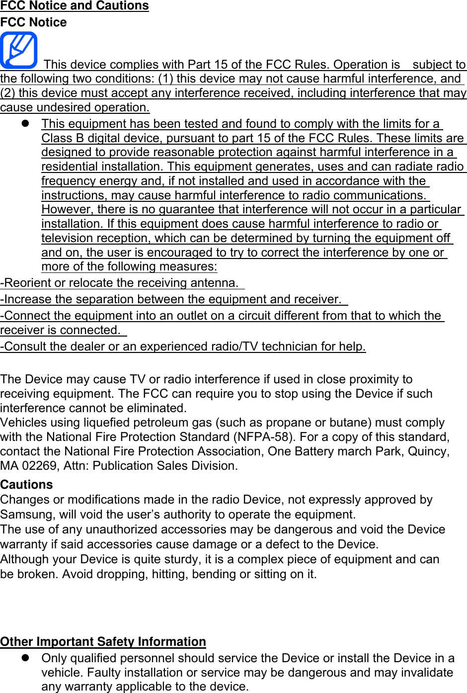 FCC Notice and Cautions FCC Notice This device complies with Part 15 of the FCC Rules. Operation is    subject to the following two conditions: (1) this device may not cause harmful interference, and (2) this device must accept any interference received, including interference that may cause undesired operation. This equipment has been tested and found to comply with the limits for aClass B digital device, pursuant to part 15 of the FCC Rules. These limits aredesigned to provide reasonable protection against harmful interference in aresidential installation. This equipment generates, uses and can radiate radiofrequency energy and, if not installed and used in accordance with theinstructions, may cause harmful interference to radio communications.However, there is no guarantee that interference will not occur in a particularinstallation. If this equipment does cause harmful interference to radio ortelevision reception, which can be determined by turning the equipment offand on, the user is encouraged to try to correct the interference by one ormore of the following measures:-Reorient or relocate the receiving antenna.   -Increase the separation between the equipment and receiver.   -Connect the equipment into an outlet on a circuit different from that to which the receiver is connected.   -Consult the dealer or an experienced radio/TV technician for help. The Device may cause TV or radio interference if used in close proximity to receiving equipment. The FCC can require you to stop using the Device if such interference cannot be eliminated. Vehicles using liquefied petroleum gas (such as propane or butane) must comply with the National Fire Protection Standard (NFPA-58). For a copy of this standard, contact the National Fire Protection Association, One Battery march Park, Quincy, MA 02269, Attn: Publication Sales Division. Cautions Changes or modifications made in the radio Device, not expressly approved by Samsung, will void the user’s authority to operate the equipment. The use of any unauthorized accessories may be dangerous and void the Device warranty if said accessories cause damage or a defect to the Device. Although your Device is quite sturdy, it is a complex piece of equipment and can be broken. Avoid dropping, hitting, bending or sitting on it. Other Important Safety Information Only qualified personnel should service the Device or install the Device in avehicle. Faulty installation or service may be dangerous and may invalidateany warranty applicable to the device.