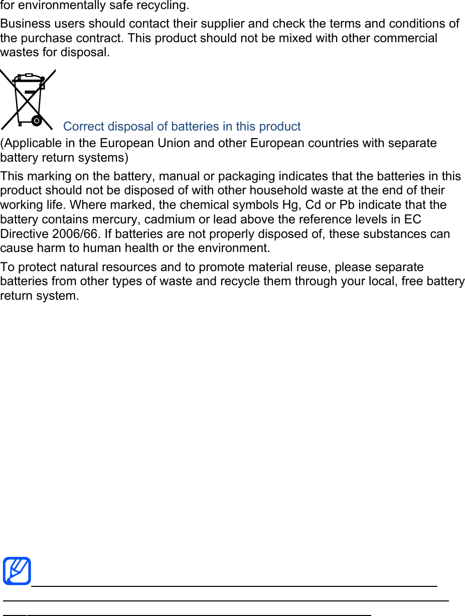 for environmentally safe recycling. Business users should contact their supplier and check the terms and conditions of the purchase contract. This product should not be mixed with other commercial wastes for disposal.  Correct disposal of batteries in this product (Applicable in the European Union and other European countries with separate battery return systems) This marking on the battery, manual or packaging indicates that the batteries in this product should not be disposed of with other household waste at the end of their working life. Where marked, the chemical symbols Hg, Cd or Pb indicate that the battery contains mercury, cadmium or lead above the reference levels in EC Directive 2006/66. If batteries are not properly disposed of, these substances can cause harm to human health or the environment. To protect natural resources and to promote material reuse, please separate batteries from other types of waste and recycle them through your local, free battery return system.   