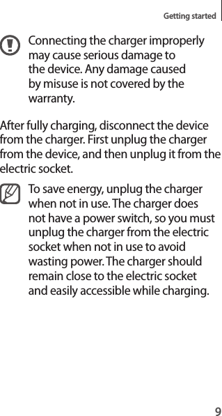 9Getting startedConnecting the charger improperly may cause serious damage to the device. Any damage caused by misuse is not covered by the warranty.After fully charging, disconnect the device from the charger. First unplug the charger from the device, and then unplug it from the electric socket.To save energy, unplug the charger when not in use. The charger does not have a power switch, so you must unplug the charger from the electric socket when not in use to avoid wasting power. The charger should remain close to the electric socket and easily accessible while charging.