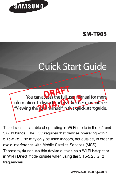 SM-T905You can access the full user manual for more information. To learn to access the user manual, see “Viewing the user manual” in this quick start guide.Quick Start Guidewww.samsung.comDRAFT 2014. 01.15This device is capable of operating in Wi-Fi mode in the 2.4 and  5 GHz bands. The FCC requires that devices operating within 5.15-5.25 GHz may only be used indoors, not outside, in order to avoid interference with Mobile Satellite Services (MSS). Therefore, do not use thie device outside as a Wi-Fi hotspot or  in Wi-Fi Direct mode outside when using the 5.15-5.25 GHz frequencies. 