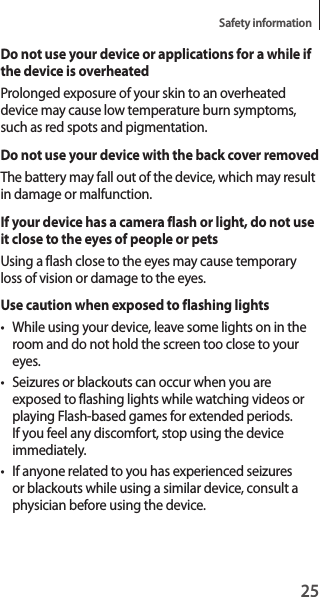 25Safety informationDo not use your device or applications for a while if the device is overheatedProlonged exposure of your skin to an overheated device may cause low temperature burn symptoms, such as red spots and pigmentation.Do not use your device with the back cover removedThe battery may fall out of the device, which may result in damage or malfunction.If your device has a camera flash or light, do not use it close to the eyes of people or petsUsing a flash close to the eyes may cause temporary loss of vision or damage to the eyes.Use caution when exposed to flashing lights• While using your device, leave some lights on in the room and do not hold the screen too close to your eyes.• Seizures or blackouts can occur when you are exposed to flashing lights while watching videos or playing Flash-based games for extended periods. If you feel any discomfort, stop using the device immediately.• If anyone related to you has experienced seizures or blackouts while using a similar device, consult a physician before using the device.