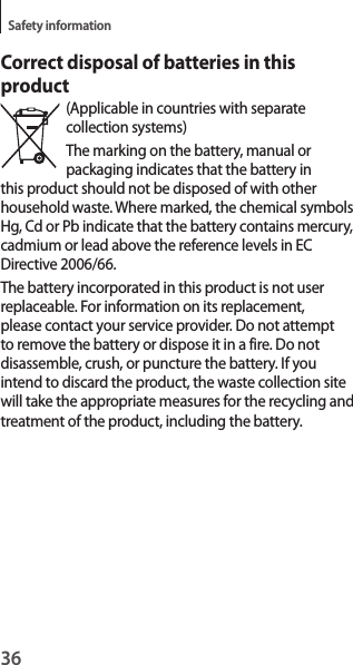 36Safety informationCorrect disposal of batteries in this product(Applicable in countries with separate collection systems)The marking on the battery, manual or packaging indicates that the battery in this product should not be disposed of with other household waste. Where marked, the chemical symbols Hg, Cd or Pb indicate that the battery contains mercury, cadmium or lead above the reference levels in EC Directive 2006/66.The battery incorporated in this product is not user replaceable. For information on its replacement, please contact your service provider. Do not attempt to remove the battery or dispose it in a fire. Do not disassemble, crush, or puncture the battery. If you intend to discard the product, the waste collection site will take the appropriate measures for the recycling and treatment of the product, including the battery.
