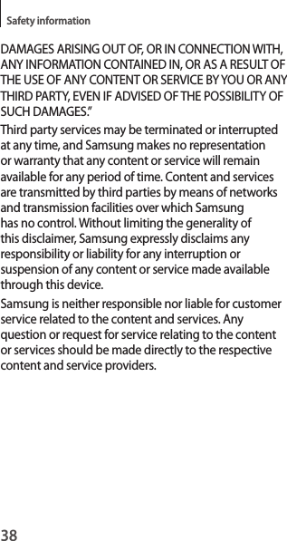 38Safety informationDAMAGES ARISING OUT OF, OR IN CONNECTION WITH, ANY INFORMATION CONTAINED IN, OR AS A RESULT OF THE USE OF ANY CONTENT OR SERVICE BY YOU OR ANY THIRD PARTY, EVEN IF ADVISED OF THE POSSIBILITY OF SUCH DAMAGES.”Third party services may be terminated or interrupted at any time, and Samsung makes no representation or warranty that any content or service will remain available for any period of time. Content and services are transmitted by third parties by means of networks and transmission facilities over which Samsung has no control. Without limiting the generality of this disclaimer, Samsung expressly disclaims any responsibility or liability for any interruption or suspension of any content or service made available through this device.Samsung is neither responsible nor liable for customer service related to the content and services. Any question or request for service relating to the content or services should be made directly to the respective content and service providers.