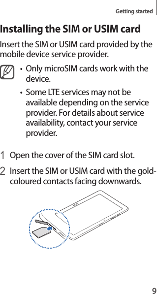 9Getting startedInstalling the SIM or USIM cardInsert the SIM or USIM card provided by the mobile device service provider.• Only microSIM cards work with the device.• Some LTE services may not be available depending on the service provider. For details about service availability, contact your service provider.1 Open the cover of the SIM card slot.2 Insert the SIM or USIM card with the gold-coloured contacts facing downwards.