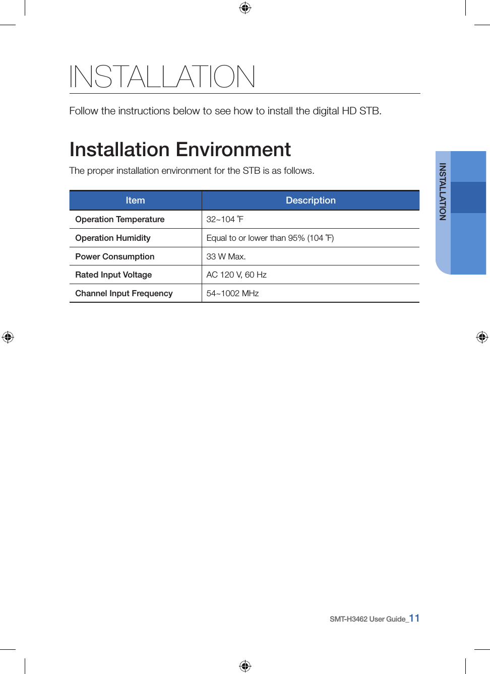SMT-H3462 User Guide_11INSTALLATIONINSTALLATIONFollow the instructions below to see how to install the digital HD STB.Installation EnvironmentThe proper installation environment for the STB is as follows.Item DescriptionOperation Temperature 32~104 ˚FOperation Humidity Equal to or lower than 95% (104 ˚F)Power Consumption 33 W Max.Rated Input Voltage AC 120 V, 60 HzChannel Input Frequency 54~1002 MHz