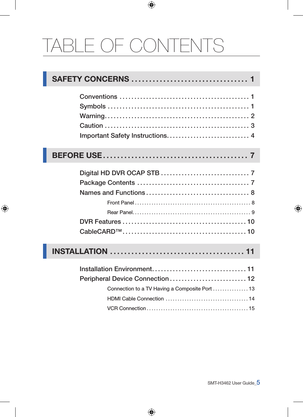 SMT-H3462 User Guide_5TABLE OF CONTENTSSAFETY CONCERNS .................................1Conventions ............................................1Symbols ................................................1Warning .................................................2Caution .................................................3Important Safety Instructions ............................4BEFORE USE .........................................7Digital HD DVR OCAP STB ..............................7Package Contents ......................................7Names and Functions ...................................8Front Panel .................................................8Rear Panel ..................................................9DVR Features . . . . . . . . . . . . . . . . . . . . . . . . . . . . . . . . . . . . . . . . . . 10CableCARD™ ..........................................10INSTALLATION ......................................11Installation Environment ................................11Peripheral Device Connection ..........................12Connection to a TV Having a Composite Port ...............13HDMI Cable Connection ...................................14VCR Connection ...........................................15