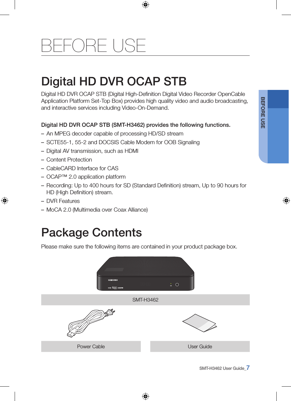 SMT-H3462 User Guide_7BEFORE USEBEFORE USEDigital HD DVR OCAP STBDigital HD DVR OCAP STB (Digital High-Deﬁnition Digital Video Recorder OpenCable Application Platform Set-Top Box) provides high quality video and audio broadcasting, and interactive services including Video-On-Demand.Digital HD DVR OCAP STB (SMT-H3462) provides the following functions. –An MPEG decoder capable of processing HD/SD stream –SCTE55-1, 55-2 and DOCSIS Cable Modem for OOB Signaling –Digital AV transmission, such as HDMI –Content Protection –CableCARD Interface for CAS  –OCAP™ 2.0 application platform –Recording: Up to 400 hours for SD (Standard Deﬁnition) stream, Up to 90 hours for HD (High Deﬁnition) stream. –DVR Features –MoCA 2.0 (Multimedia over Coax Alliance)Package ContentsPlease make sure the following items are contained in your product package box.SMT-H3462Power Cable User Guide