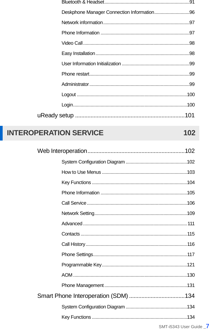  Bluetooth &amp; Headset .................................................................... 91 Deskphone Manager Connection Information ............................ 96 Network information ..................................................................... 97 Phone Information ....................................................................... 97 Video Call ..................................................................................... 98 Easy Installation ........................................................................... 98 User Information Initialization ...................................................... 99 Phone restart ................................................................................ 99 Administrator ................................................................................ 99 Logout ........................................................................................100 Login ...........................................................................................100 uReady setup ....................................................................... 101 INTEROPERATION SERVICE 102 Web Interoperation ............................................................... 102 System Configuration Diagram .................................................102 How to Use Menus ....................................................................103 Key Functions ............................................................................104 Phone Information .....................................................................105 Call Service ................................................................................106 Network Setting ..........................................................................109 Advanced ................................................................................... 111 Contacts ..................................................................................... 115 Call History ................................................................................. 116 Phone Settings ........................................................................... 117 Programmable Key ....................................................................121 AOM ...........................................................................................130 Phone Management ..................................................................131 Smart Phone Interoperation (SDM) .................................... 134 System Configuration Diagram .................................................134 Key Functions ............................................................................134 SMT-i5343 User Guide _7 