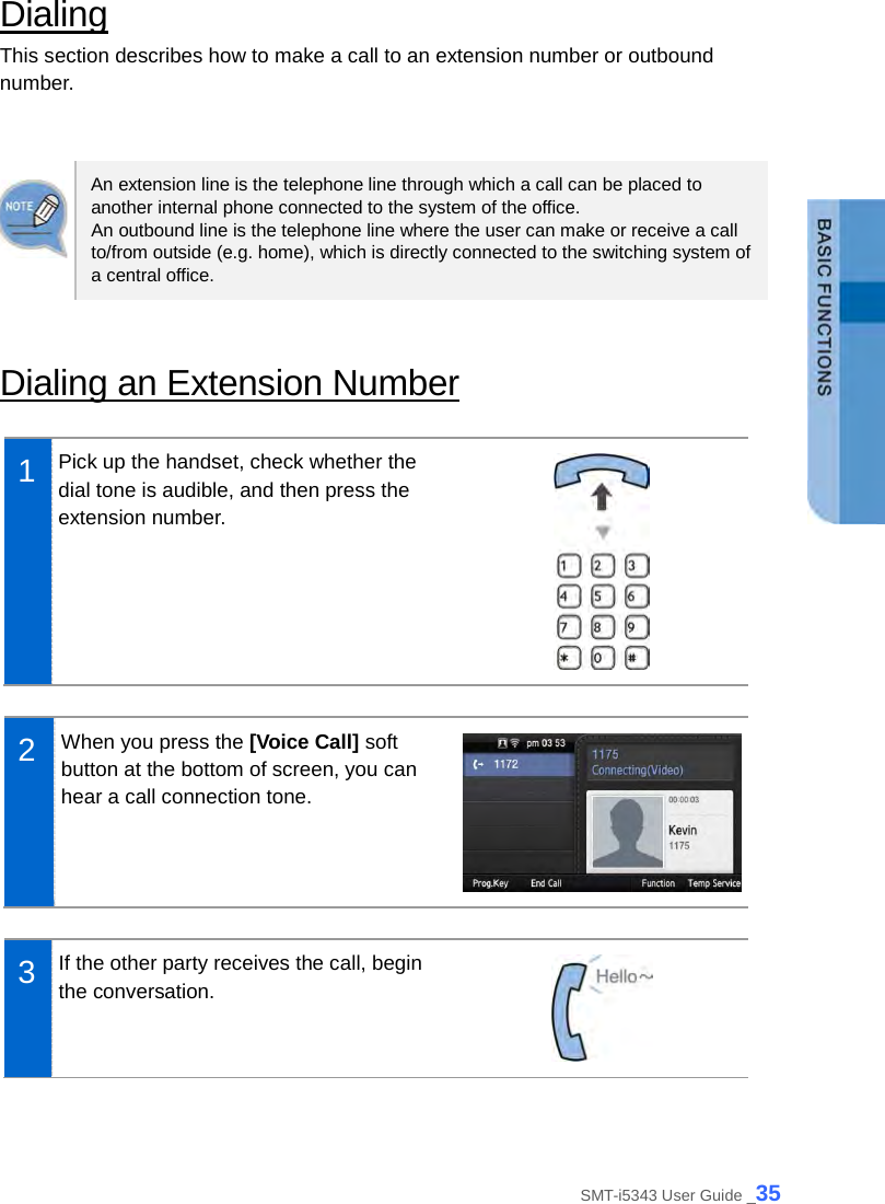  Dialing This section describes how to make a call to an extension number or outbound number.   An extension line is the telephone line through which a call can be placed to another internal phone connected to the system of the office.   An outbound line is the telephone line where the user can make or receive a call to/from outside (e.g. home), which is directly connected to the switching system of a central office.    Dialing an Extension Number  1  Pick up the handset, check whether the dial tone is audible, and then press the extension number.   2  When you press the [Voice Call] soft button at the bottom of screen, you can hear a call connection tone.   3  If the other party receives the call, begin the conversation.   SMT-i5343 User Guide _35 