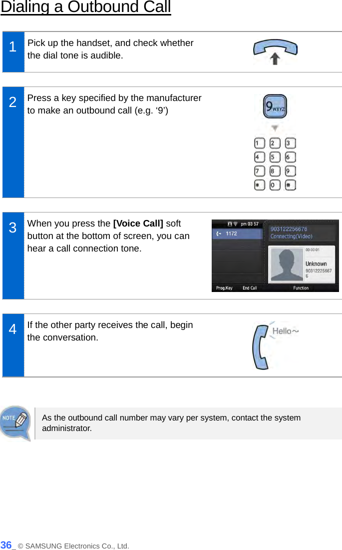  Dialing a Outbound Call  1  Pick up the handset, and check whether the dial tone is audible.   2  Press a key specified by the manufacturer to make an outbound call (e.g. ‘9’)     3  When you press the [Voice Call] soft button at the bottom of screen, you can hear a call connection tone.   4  If the other party receives the call, begin the conversation.    As the outbound call number may vary per system, contact the system administrator.  36_ © SAMSUNG Electronics Co., Ltd. 