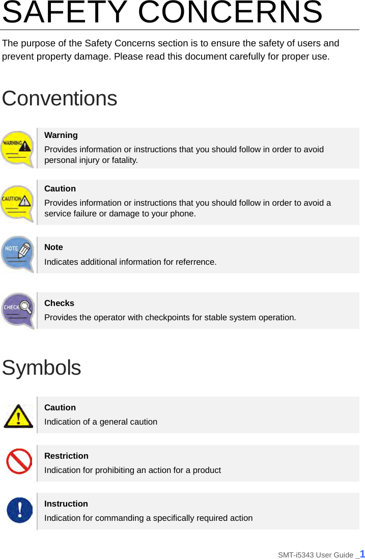 SAFETY CONCERNS The purpose of the Safety Concerns section is to ensure the safety of users and prevent property damage. Please read this document carefully for proper use. Conventions Warning Provides information or instructions that you should follow in order to avoid personal injury or fatality. Caution Provides information or instructions that you should follow in order to avoid a service failure or damage to your phone. Note Indicates additional information for referrence. Checks Provides the operator with checkpoints for stable system operation. Symbols Caution Indication of a general caution Restriction Indication for prohibiting an action for a product Instruction Indication for commanding a specifically required action SMT-i5343 User Guide _1