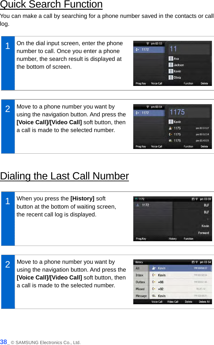  Quick Search Function You can make a call by searching for a phone number saved in the contacts or call log.  1  On the dial input screen, enter the phone number to call. Once you enter a phone number, the search result is displayed at the bottom of screen.   2  Move to a phone number you want by using the navigation button. And press the [Voice Call]/[Video Call] soft button, then a call is made to the selected number.   Dialing the Last Call Number  1  When you press the [History] soft button at the bottom of waiting screen, the recent call log is displayed.   2  Move to a phone number you want by using the navigation button. And press the [Voice Call]/[Video Call] soft button, then a call is made to the selected number.   38_ © SAMSUNG Electronics Co., Ltd. 