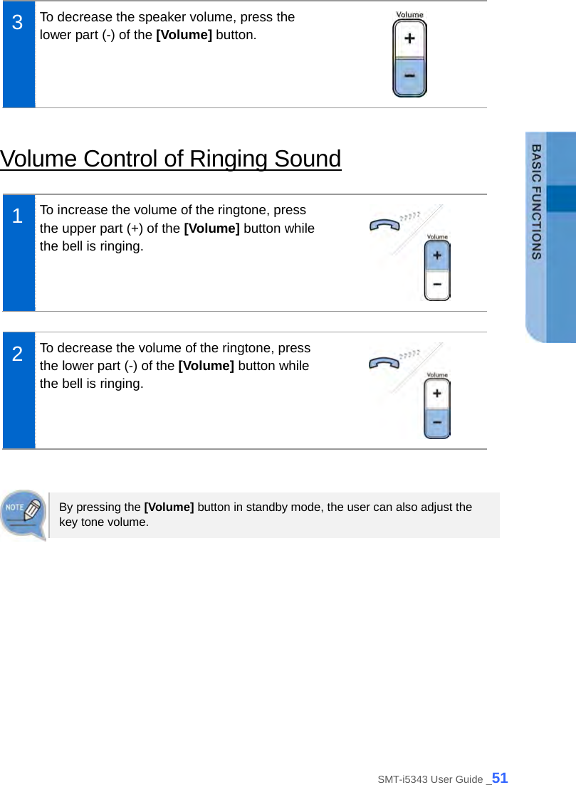   3  To decrease the speaker volume, press the lower part (-) of the [Volume] button.   Volume Control of Ringing Sound  1  To increase the volume of the ringtone, press the upper part (+) of the [Volume] button while the bell is ringing.   2  To decrease the volume of the ringtone, press the lower part (-) of the [Volume] button while the bell is ringing.    By pressing the [Volume] button in standby mode, the user can also adjust the key tone volume.  SMT-i5343 User Guide _51 