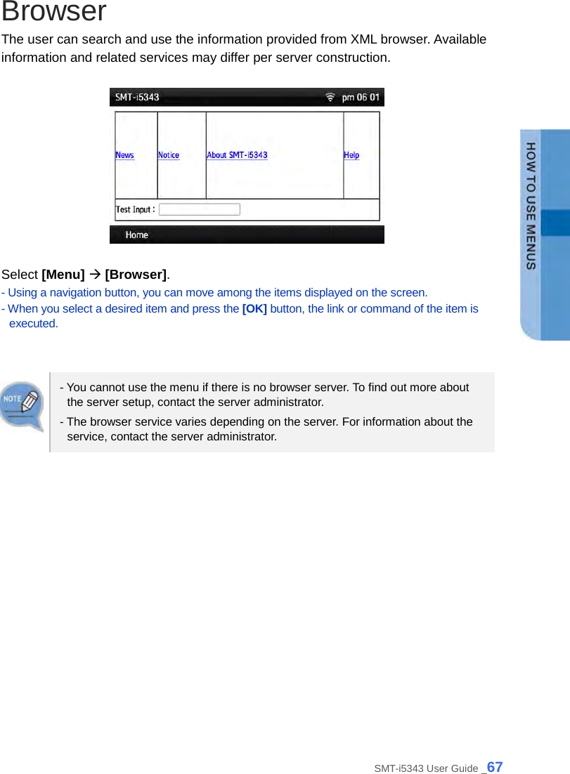  Browser The user can search and use the information provided from XML browser. Available information and related services may differ per server construction.    Select [Menu]  [Browser]. - Using a navigation button, you can move among the items displayed on the screen. - When you select a desired item and press the [OK] button, the link or command of the item is executed.   - You cannot use the menu if there is no browser server. To find out more about the server setup, contact the server administrator. - The browser service varies depending on the server. For information about the service, contact the server administrator.  SMT-i5343 User Guide _67 