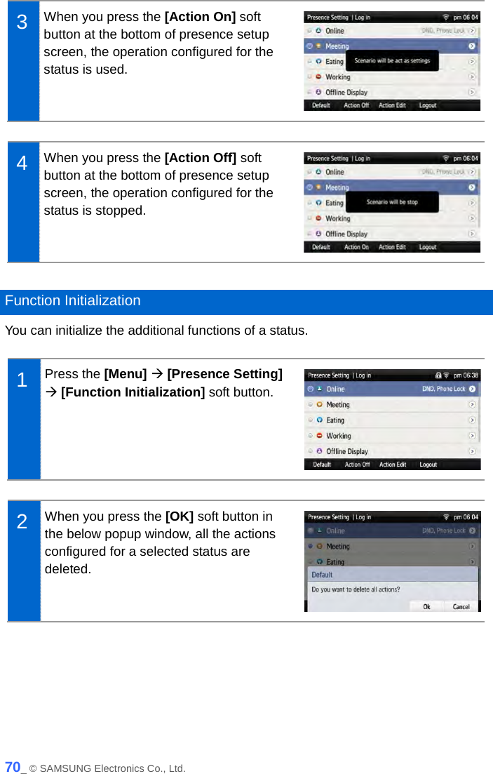   3  When you press the [Action On] soft button at the bottom of presence setup screen, the operation configured for the status is used.   4  When you press the [Action Off] soft button at the bottom of presence setup screen, the operation configured for the status is stopped.   Function Initialization You can initialize the additional functions of a status.  1  Press the [Menu]  [Presence Setting]  [Function Initialization] soft button.   2  When you press the [OK] soft button in the below popup window, all the actions configured for a selected status are deleted.   70_ © SAMSUNG Electronics Co., Ltd. 