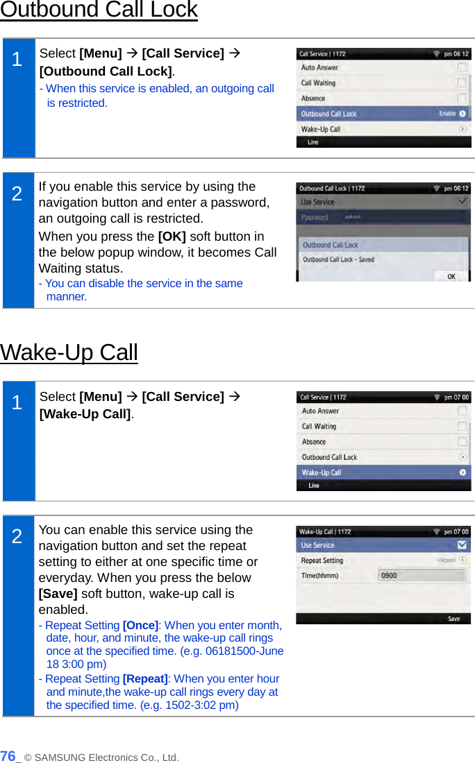  Outbound Call Lock  1  Select [Menu]  [Call Service]  [Outbound Call Lock]. - When this service is enabled, an outgoing call is restricted.   2  If you enable this service by using the navigation button and enter a password, an outgoing call is restricted.   When you press the [OK] soft button in the below popup window, it becomes Call Waiting status. - You can disable the service in the same manner.   Wake-Up Call  1  Select [Menu]  [Call Service]  [Wake-Up Call].   2  You can enable this service using the navigation button and set the repeat setting to either at one specific time or everyday. When you press the below [Save] soft button, wake-up call is enabled. - Repeat Setting [Once]: When you enter month, date, hour, and minute, the wake-up call rings once at the specified time. (e.g. 06181500-June 18 3:00 pm) - Repeat Setting [Repeat]: When you enter hour and minute,the wake-up call rings every day at the specified time. (e.g. 1502-3:02 pm)   76_ © SAMSUNG Electronics Co., Ltd. 