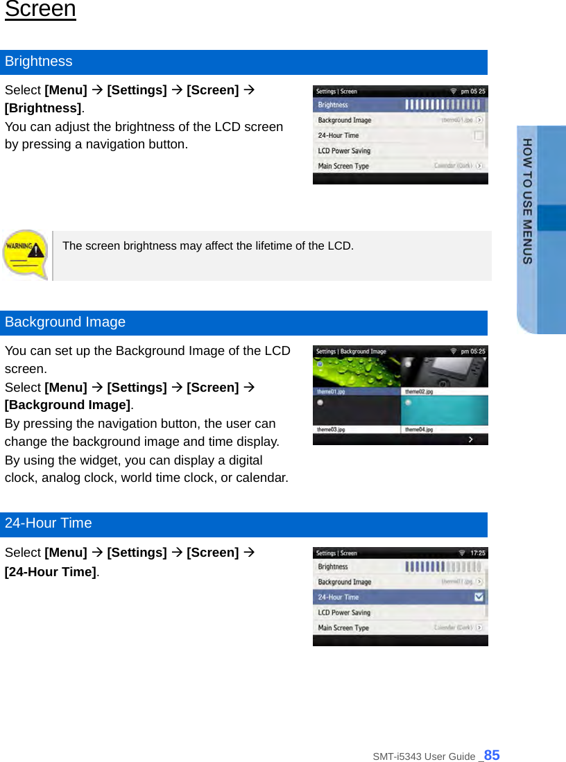  Screen  Brightness Select [Menu]  [Settings]  [Screen]  [Brightness]. You can adjust the brightness of the LCD screen by pressing a navigation button.    The screen brightness may affect the lifetime of the LCD.     Background Image You can set up the Background Image of the LCD screen.   Select [Menu]  [Settings]  [Screen]  [Background Image]. By pressing the navigation button, the user can change the background image and time display.   By using the widget, you can display a digital clock, analog clock, world time clock, or calendar.   24-Hour Time Select [Menu]  [Settings]  [Screen]    [24-Hour Time].   SMT-i5343 User Guide _85 