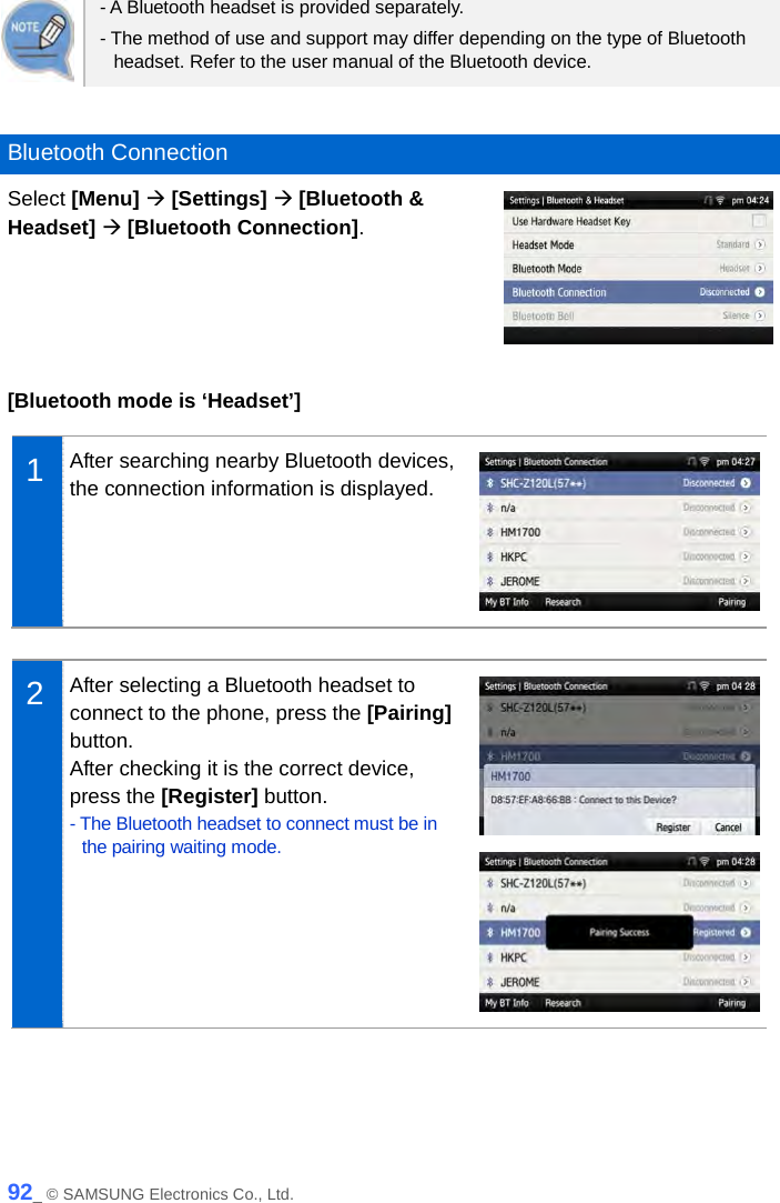   - A Bluetooth headset is provided separately. - The method of use and support may differ depending on the type of Bluetooth headset. Refer to the user manual of the Bluetooth device.  Bluetooth Connection Select [Menu]  [Settings]  [Bluetooth &amp; Headset]  [Bluetooth Connection].   [Bluetooth mode is ‘Headset’]  1  After searching nearby Bluetooth devices, the connection information is displayed.   2  After selecting a Bluetooth headset to connect to the phone, press the [Pairing] button. After checking it is the correct device, press the [Register] button.   - The Bluetooth headset to connect must be in the pairing waiting mode.     92_ © SAMSUNG Electronics Co., Ltd. 