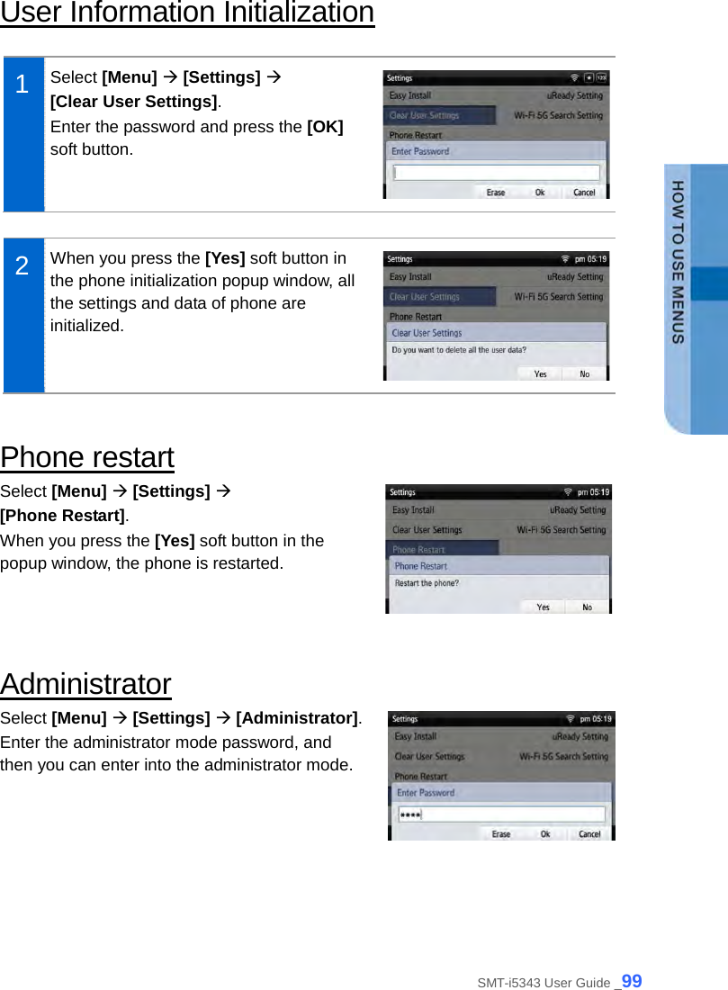  User Information Initialization  1  Select [Menu]  [Settings]    [Clear User Settings]. Enter the password and press the [OK] soft button.     2  When you press the [Yes] soft button in the phone initialization popup window, all the settings and data of phone are initialized.   Phone restart Select [Menu]  [Settings]    [Phone Restart]. When you press the [Yes] soft button in the popup window, the phone is restarted.   Administrator Select [Menu]  [Settings]  [Administrator]. Enter the administrator mode password, and then you can enter into the administrator mode.   SMT-i5343 User Guide _99 
