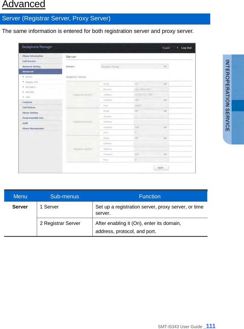  Advanced Server (Registrar Server, Proxy Server) The same information is entered for both registration server and proxy server.    Menu Sub-menus Function Server 1 Server Set up a registration server, proxy server, or time server. 2 Registrar Server After enabling it (On), enter its domain, address, protocol, and port.  SMT-i5343 User Guide _111 