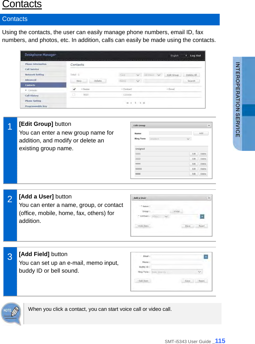  Contacts Contacts Using the contacts, the user can easily manage phone numbers, email ID, fax numbers, and photos, etc. In addition, calls can easily be made using the contacts.   1  [Edit Group] button You can enter a new group name for addition, and modify or delete an existing group name.   2  [Add a User] button You can enter a name, group, or contact (office, mobile, home, fax, others) for addition.   3  [Add Field] button You can set up an e-mail, memo input, buddy ID or bell sound.   When you click a contact, you can start voice call or video call.   SMT-i5343 User Guide _115 