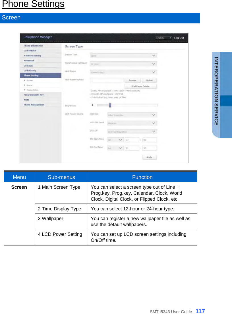  Phone Settings Screen   Menu  Sub-menus Function Screen 1 Main Screen Type You can select a screen type out of Line + Prog.key, Prog.key, Calendar, Clock, World Clock, Digital Clock, or Flipped Clock, etc. 2 Time Display Type You can select 12-hour or 24-hour type. 3 Wallpaper You can register a new wallpaper file as well as use the default wallpapers.   4 LCD Power Setting You can set up LCD screen settings including On/Off time.   SMT-i5343 User Guide _117 