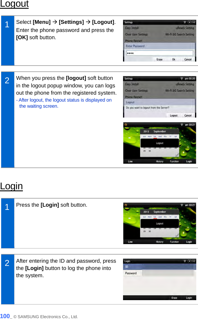  Logout  1  Select [Menu]  [Settings]  [Logout]. Enter the phone password and press the [OK] soft button.   2  When you press the [logout] soft button in the logout popup window, you can logs out the phone from the registered system. - After logout, the logout status is displayed on the waiting screen.    Login  1  Press the [Login] soft button.   2  After entering the ID and password, press the [Login] button to log the phone into the system.    100_ © SAMSUNG Electronics Co., Ltd. 