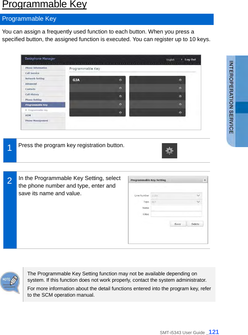  Programmable Key Programmable Key You can assign a frequently used function to each button. When you press a specified button, the assigned function is executed. You can register up to 10 keys.   1  Press the program key registration button.   2  In the Programmable Key Setting, select the phone number and type, enter and save its name and value.    The Programmable Key Setting function may not be available depending on system. If this function does not work properly, contact the system administrator. For more information about the detail functions entered into the program key, refer to the SCM operation manual.  SMT-i5343 User Guide _121 