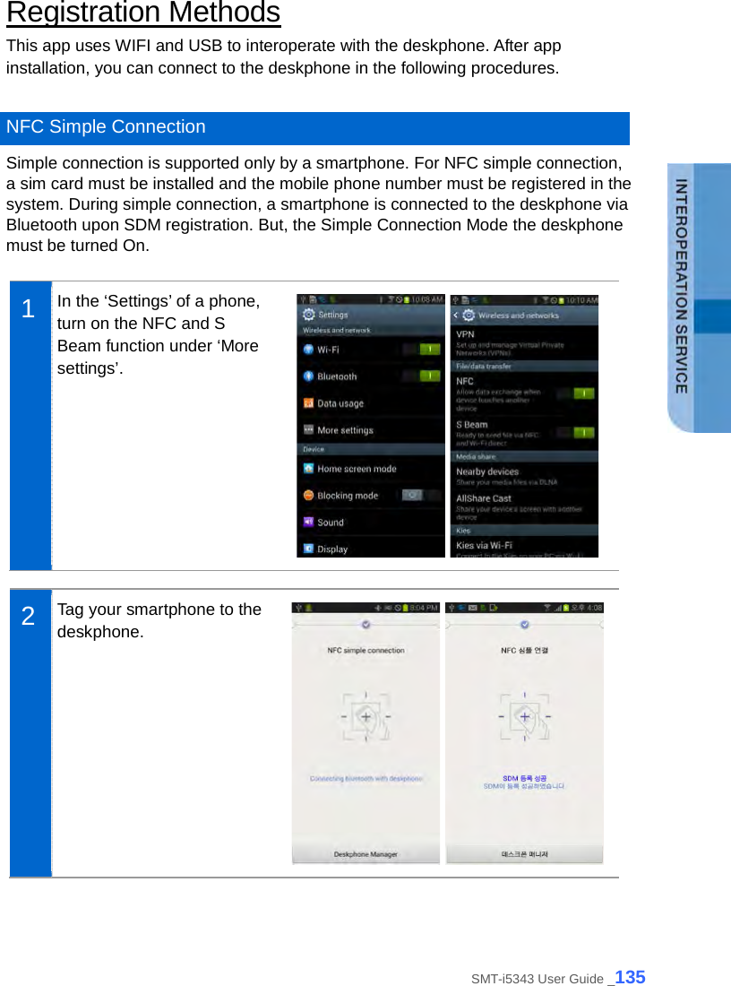  Registration Methods This app uses WIFI and USB to interoperate with the deskphone. After app installation, you can connect to the deskphone in the following procedures.  NFC Simple Connection Simple connection is supported only by a smartphone. For NFC simple connection, a sim card must be installed and the mobile phone number must be registered in the system. During simple connection, a smartphone is connected to the deskphone via Bluetooth upon SDM registration. But, the Simple Connection Mode the deskphone must be turned On.  1  In the ‘Settings’ of a phone, turn on the NFC and S Beam function under ‘More settings’.     2  Tag your smartphone to the deskphone.    SMT-i5343 User Guide _135 