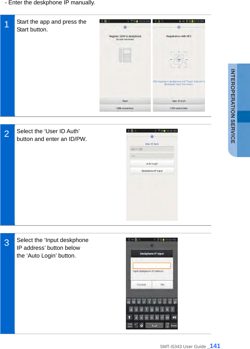  - Enter the deskphone IP manually.  1  Start the app and press the Start button.     2  Select the ‘User ID Auth’ button and enter an ID/PW.   3  Select the ‘Input deskphone IP address’ button below the ‘Auto Login’ button.  SMT-i5343 User Guide _141 