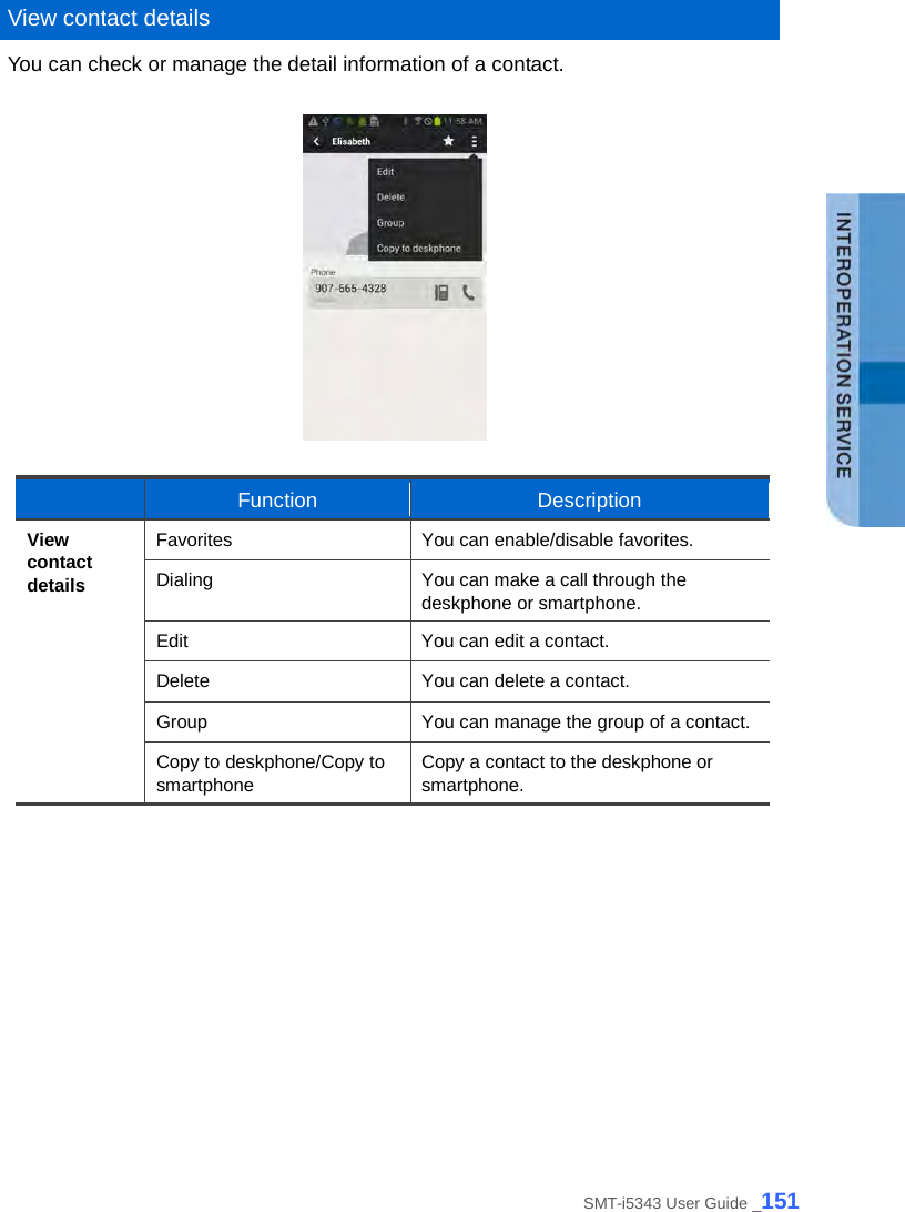   View contact details You can check or manage the detail information of a contact.       Function Description View contact details Favorites You can enable/disable favorites. Dialing You can make a call through the deskphone or smartphone. Edit You can edit a contact. Delete You can delete a contact. Group You can manage the group of a contact. Copy to deskphone/Copy to smartphone Copy a contact to the deskphone or smartphone.   SMT-i5343 User Guide _151 