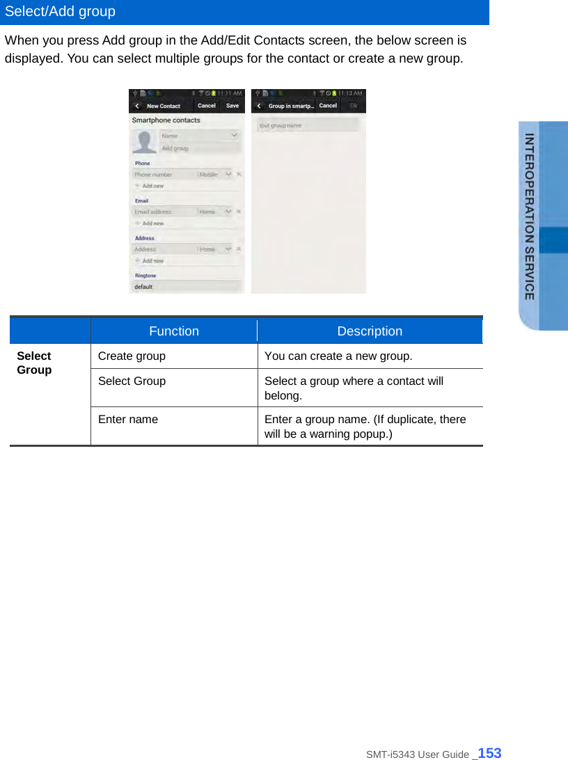   Select/Add group When you press Add group in the Add/Edit Contacts screen, the below screen is displayed. You can select multiple groups for the contact or create a new group.       Function Description Select Group Create group You can create a new group. Select Group Select a group where a contact will belong. Enter name Enter a group name. (If duplicate, there will be a warning popup.)   SMT-i5343 User Guide _153 