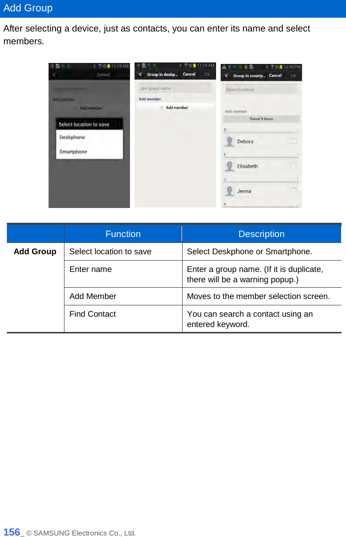   Add Group After selecting a device, just as contacts, you can enter its name and select members.         Function Description Add Group Select location to save Select Deskphone or Smartphone. Enter name Enter a group name. (If it is duplicate, there will be a warning popup.) Add Member Moves to the member selection screen. Find Contact You can search a contact using an entered keyword.   156_ © SAMSUNG Electronics Co., Ltd. 