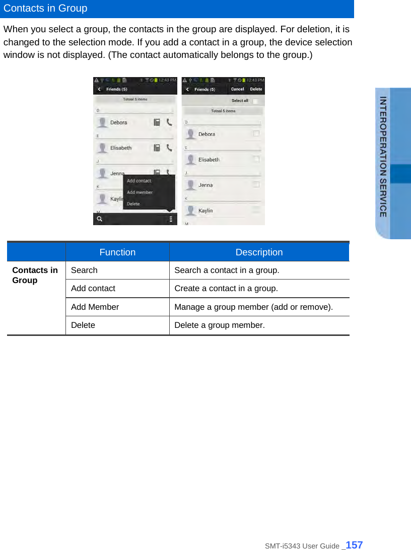   Contacts in Group When you select a group, the contacts in the group are displayed. For deletion, it is changed to the selection mode. If you add a contact in a group, the device selection window is not displayed. (The contact automatically belongs to the group.)       Function Description Contacts in Group Search Search a contact in a group. Add contact Create a contact in a group. Add Member Manage a group member (add or remove). Delete Delete a group member.   SMT-i5343 User Guide _157 