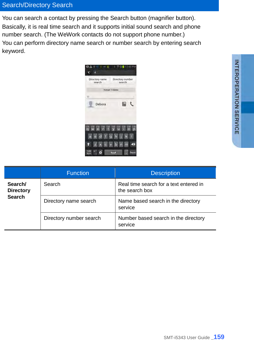   Search/Directory Search You can search a contact by pressing the Search button (magnifier button).   Basically, it is real time search and it supports initial sound search and phone number search. (The WeWork contacts do not support phone number.) You can perform directory name search or number search by entering search keyword.       Function Description Search/ Directory Search Search Real time search for a text entered in the search box Directory name search Name based search in the directory service Directory number search Number based search in the directory service   SMT-i5343 User Guide _159 