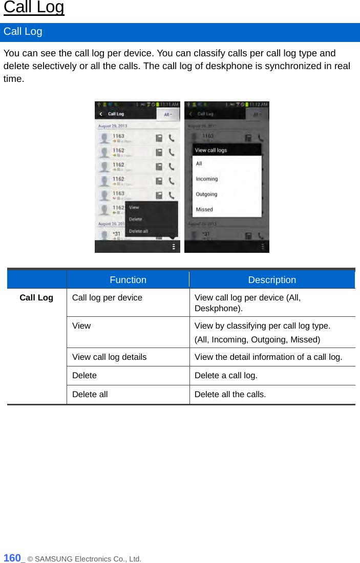  Call Log Call Log You can see the call log per device. You can classify calls per call log type and delete selectively or all the calls. The call log of deskphone is synchronized in real time.       Function Description Call Log Call log per device View call log per device (All, Deskphone). View View by classifying per call log type. (All, Incoming, Outgoing, Missed) View call log details View the detail information of a call log. Delete Delete a call log. Delete all Delete all the calls.   160_ © SAMSUNG Electronics Co., Ltd. 