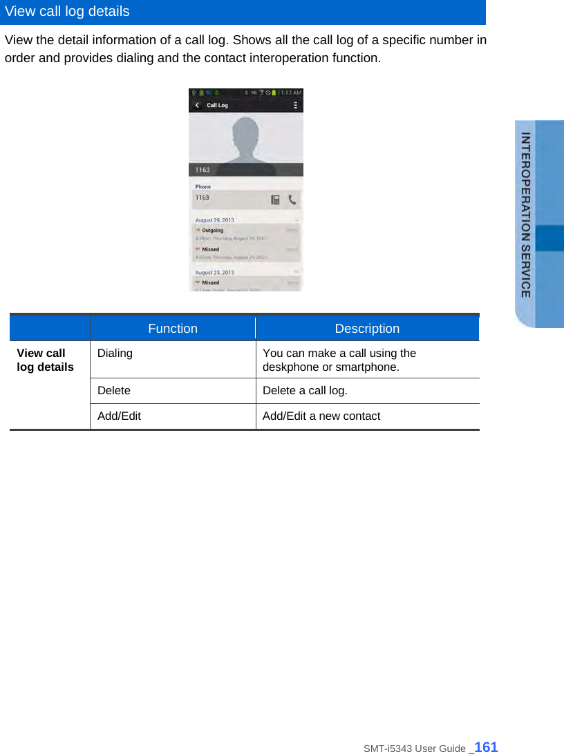   View call log details View the detail information of a call log. Shows all the call log of a specific number in order and provides dialing and the contact interoperation function.     Function Description View call log details Dialing You can make a call using the deskphone or smartphone. Delete Delete a call log. Add/Edit Add/Edit a new contact     SMT-i5343 User Guide _161 