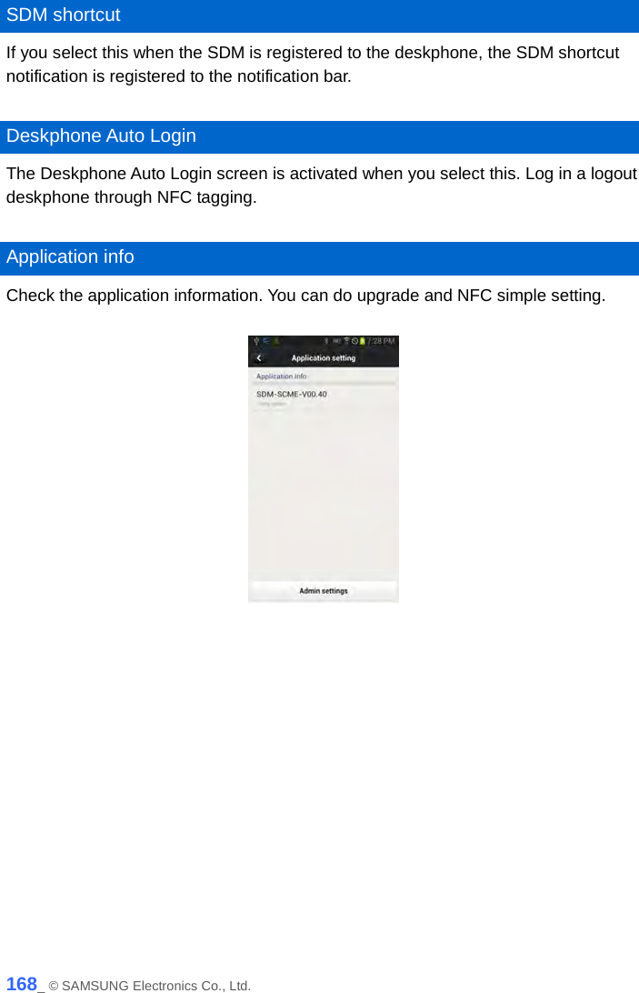   SDM shortcut If you select this when the SDM is registered to the deskphone, the SDM shortcut notification is registered to the notification bar.    Deskphone Auto Login The Deskphone Auto Login screen is activated when you select this. Log in a logout deskphone through NFC tagging.    Application info Check the application information. You can do upgrade and NFC simple setting.       168_ © SAMSUNG Electronics Co., Ltd. 