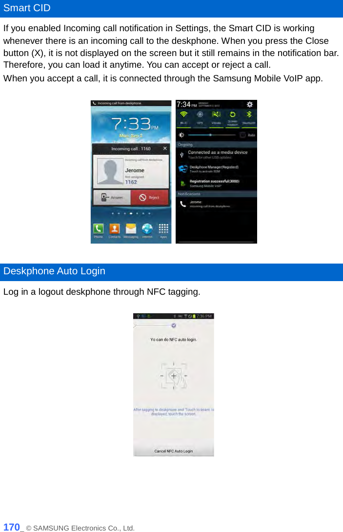   Smart CID If you enabled Incoming call notification in Settings, the Smart CID is working whenever there is an incoming call to the deskphone. When you press the Close button (X), it is not displayed on the screen but it still remains in the notification bar. Therefore, you can load it anytime. You can accept or reject a call.   When you accept a call, it is connected through the Samsung Mobile VoIP app.        Deskphone Auto Login Log in a logout deskphone through NFC tagging.      170_ © SAMSUNG Electronics Co., Ltd. 