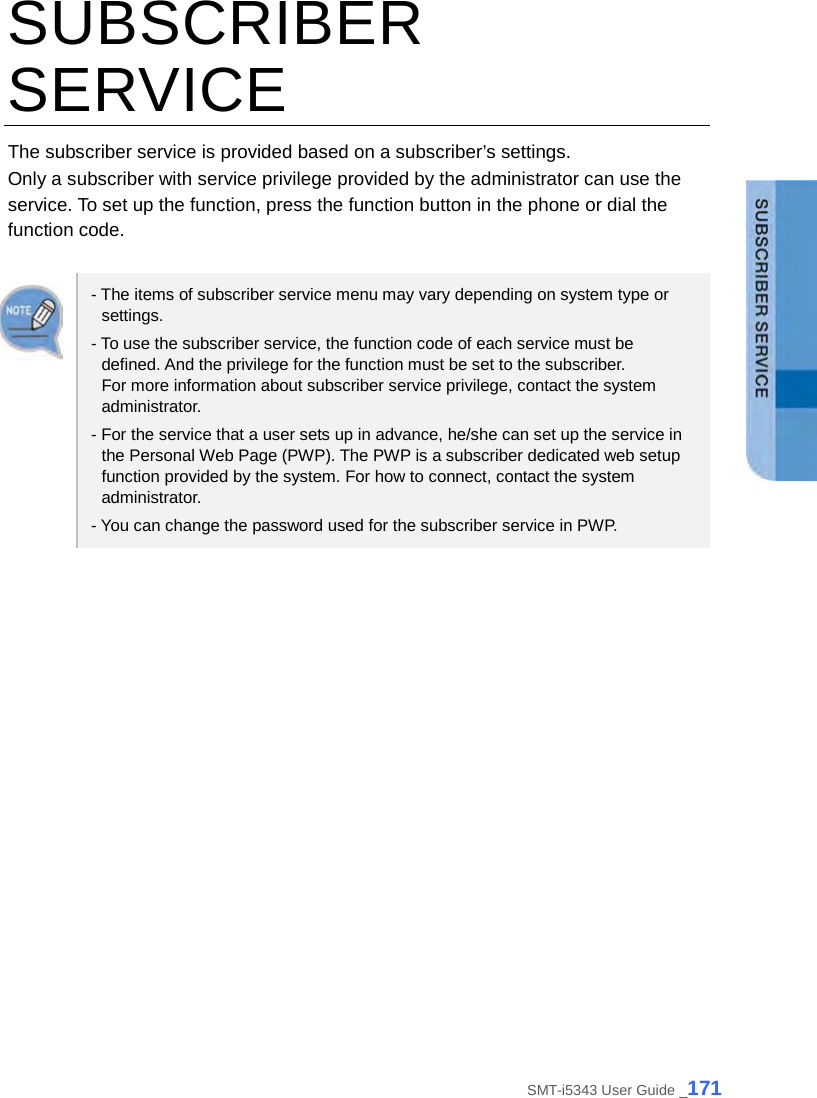  SUBSCRIBER SERVICE The subscriber service is provided based on a subscriber’s settings. Only a subscriber with service privilege provided by the administrator can use the service. To set up the function, press the function button in the phone or dial the function code.    - The items of subscriber service menu may vary depending on system type or settings. - To use the subscriber service, the function code of each service must be defined. And the privilege for the function must be set to the subscriber.   For more information about subscriber service privilege, contact the system administrator. - For the service that a user sets up in advance, he/she can set up the service in the Personal Web Page (PWP). The PWP is a subscriber dedicated web setup function provided by the system. For how to connect, contact the system administrator. - You can change the password used for the subscriber service in PWP.  SMT-i5343 User Guide _171 
