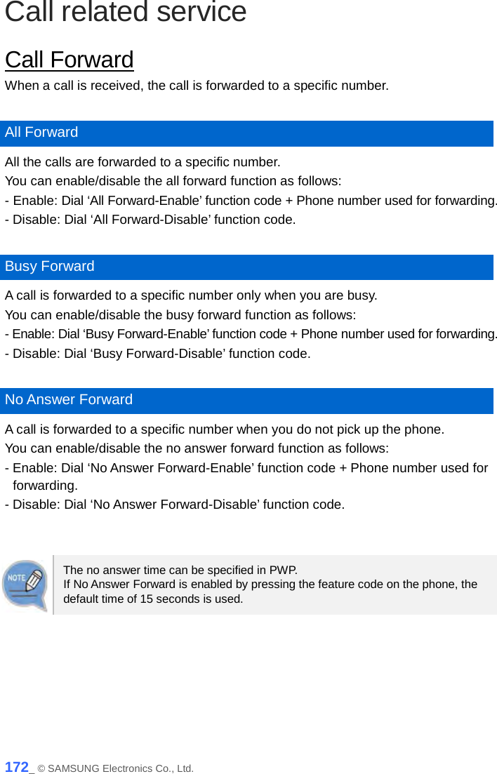  Call related service Call Forward When a call is received, the call is forwarded to a specific number.  All Forward All the calls are forwarded to a specific number. You can enable/disable the all forward function as follows: - Enable: Dial ‘All Forward-Enable’ function code + Phone number used for forwarding. - Disable: Dial ‘All Forward-Disable’ function code.  Busy Forward A call is forwarded to a specific number only when you are busy. You can enable/disable the busy forward function as follows: - Enable: Dial ‘Busy Forward-Enable’ function code + Phone number used for forwarding. - Disable: Dial ‘Busy Forward-Disable’ function code.  No Answer Forward A call is forwarded to a specific number when you do not pick up the phone. You can enable/disable the no answer forward function as follows: - Enable: Dial ‘No Answer Forward-Enable’ function code + Phone number used for forwarding. - Disable: Dial ‘No Answer Forward-Disable’ function code.   The no answer time can be specified in PWP.   If No Answer Forward is enabled by pressing the feature code on the phone, the default time of 15 seconds is used.  172_ © SAMSUNG Electronics Co., Ltd. 