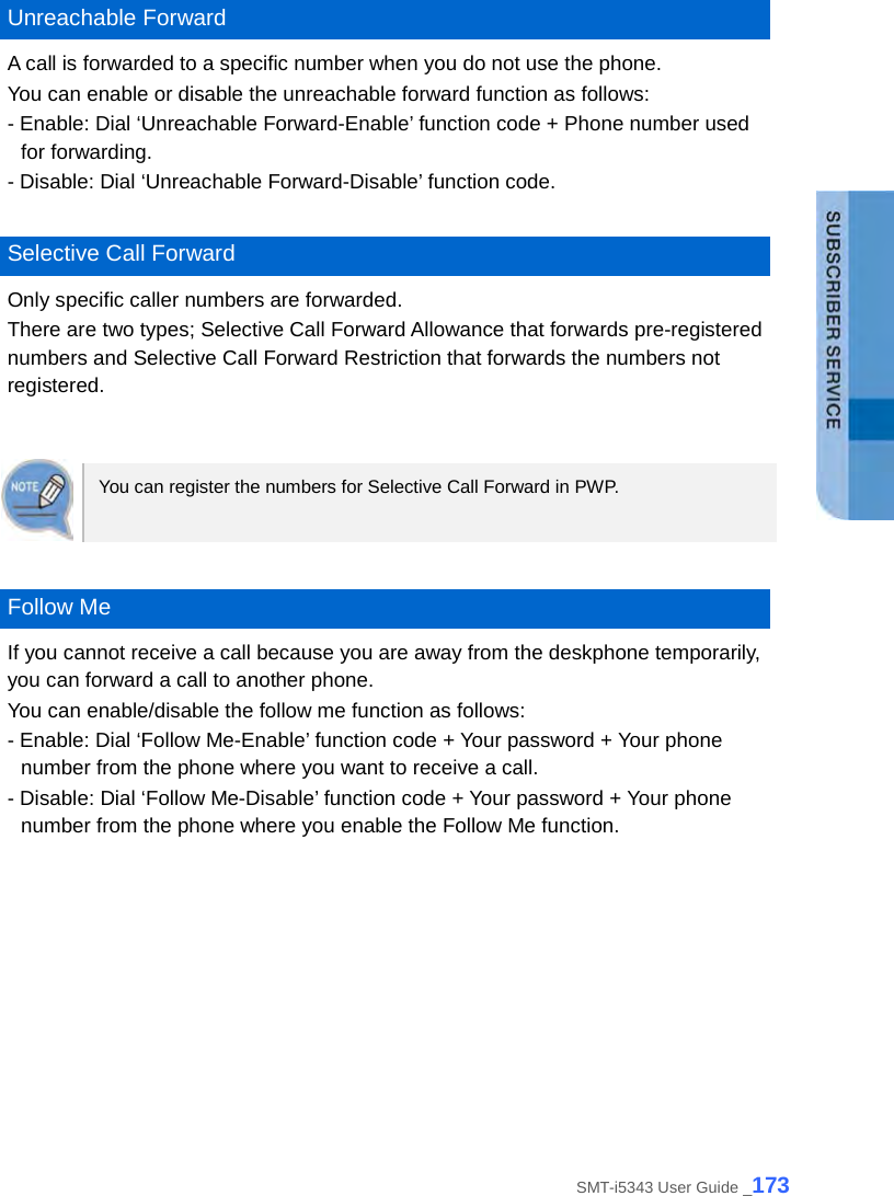   Unreachable Forward A call is forwarded to a specific number when you do not use the phone. You can enable or disable the unreachable forward function as follows: - Enable: Dial ‘Unreachable Forward-Enable’ function code + Phone number used for forwarding. - Disable: Dial ‘Unreachable Forward-Disable’ function code.  Selective Call Forward Only specific caller numbers are forwarded.   There are two types; Selective Call Forward Allowance that forwards pre-registered numbers and Selective Call Forward Restriction that forwards the numbers not registered.   You can register the numbers for Selective Call Forward in PWP.     Follow Me If you cannot receive a call because you are away from the deskphone temporarily, you can forward a call to another phone. You can enable/disable the follow me function as follows: - Enable: Dial ‘Follow Me-Enable’ function code + Your password + Your phone number from the phone where you want to receive a call. - Disable: Dial ‘Follow Me-Disable’ function code + Your password + Your phone number from the phone where you enable the Follow Me function.  SMT-i5343 User Guide _173 